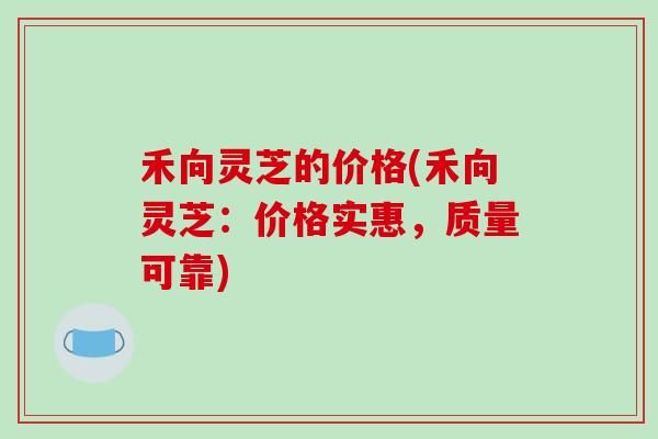 禾向灵芝的价格(禾向灵芝：价格实惠，质量可靠)