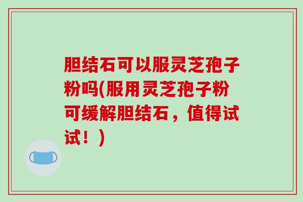 胆结石可以服灵芝孢子粉吗(服用灵芝孢子粉可缓解胆结石,值得试试!)