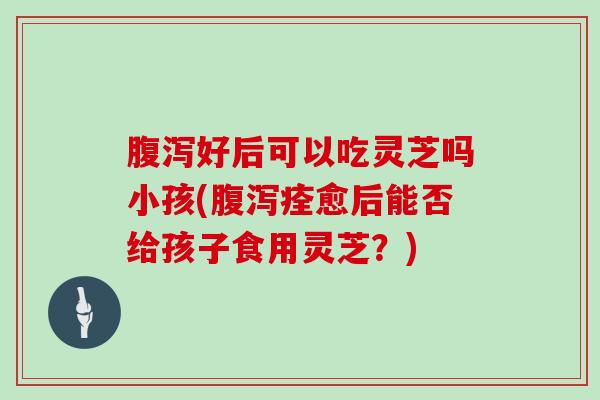 腹泻好后可以吃灵芝吗小孩(腹泻痊愈后能否给孩子食用灵芝？)