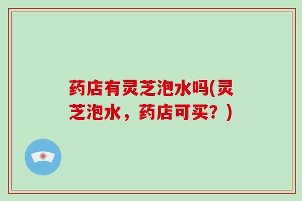 药店有灵芝泡水吗(灵芝泡水,药店可买?)