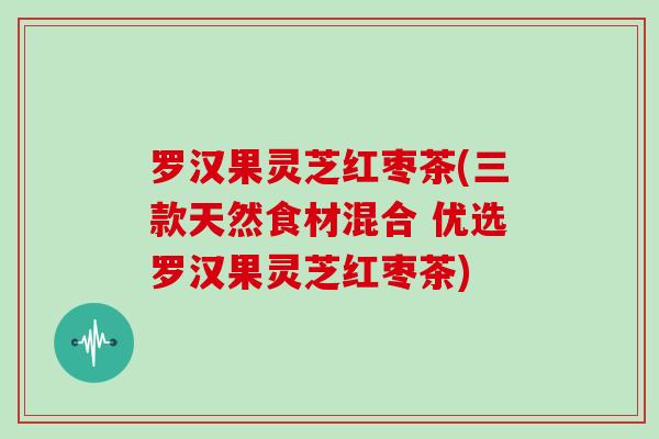 罗汉果灵芝红枣茶(三款天然食材混合 优选罗汉果灵芝红枣茶)