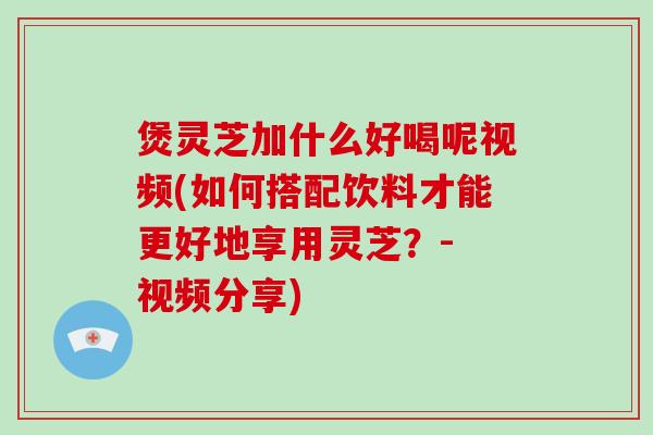 煲灵芝加什么好喝呢视频(如何搭配饮料才能更好地享用灵芝?- 视频分享)