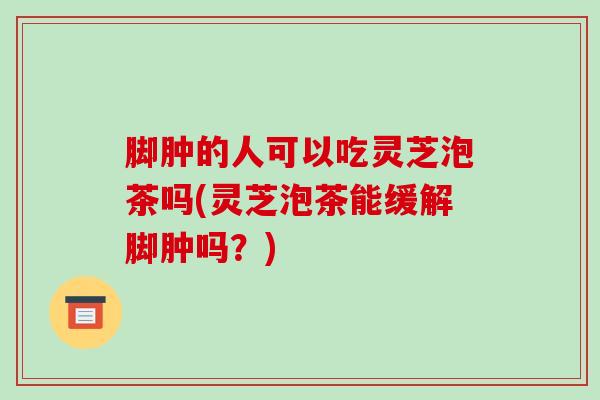 脚肿的人可以吃灵芝泡茶吗(灵芝泡茶能缓解脚肿吗?)