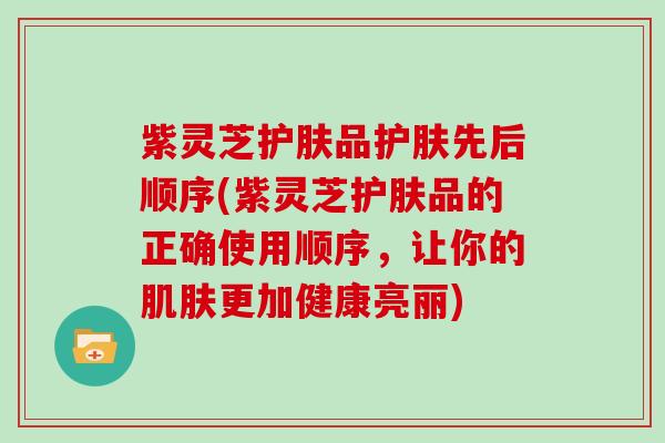 紫灵芝护肤品护肤先后顺序(紫灵芝护肤品的正确使用顺序,让你的肌肤更加健康亮丽)