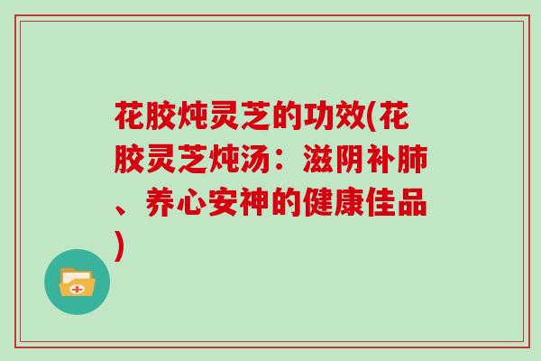 花胶炖灵芝的功效(花胶灵芝炖汤:滋阴补肺、养心安神的健康佳品)
