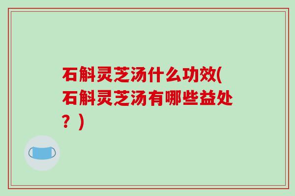 石斛灵芝汤什么功效(石斛灵芝汤有哪些益处?)
