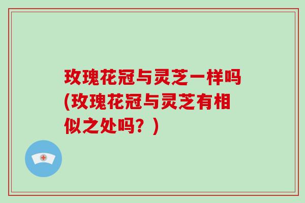 玫瑰花冠与灵芝一样吗(玫瑰花冠与灵芝有相似之处吗?)
