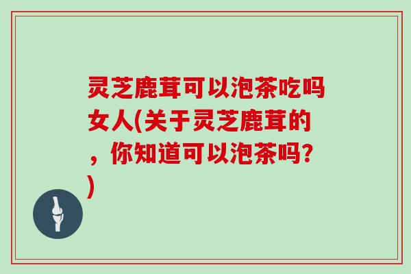 灵芝鹿茸可以泡茶吃吗女人(关于灵芝鹿茸的,你知道可以泡茶吗?)