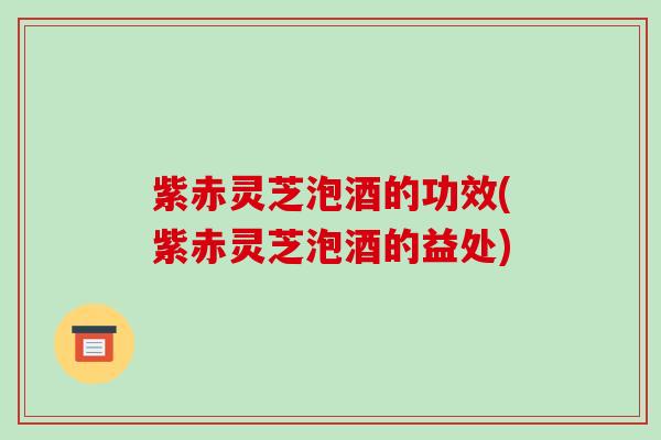 紫赤灵芝泡酒的功效(紫赤灵芝泡酒的益处)