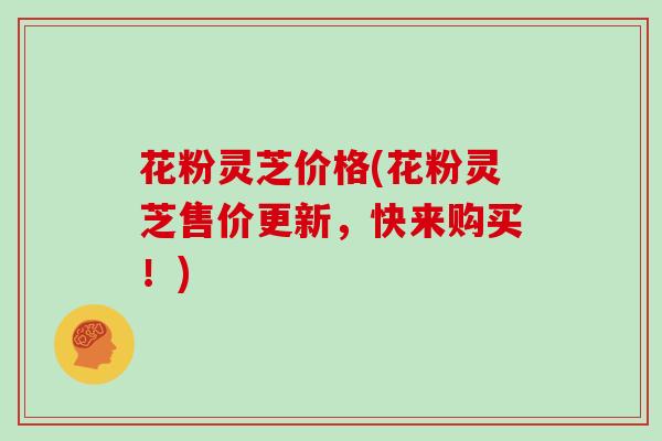 花粉灵芝价格(花粉灵芝售价更新,快来购买!)