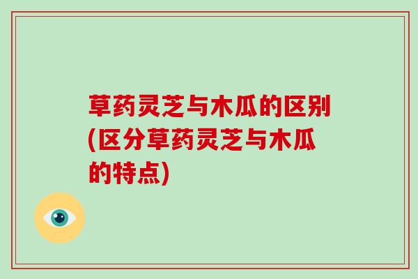 草药灵芝与木瓜的区别(区分草药灵芝与木瓜的特点)