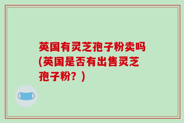 英国有灵芝孢子粉卖吗(英国是否有出售灵芝孢子粉?)