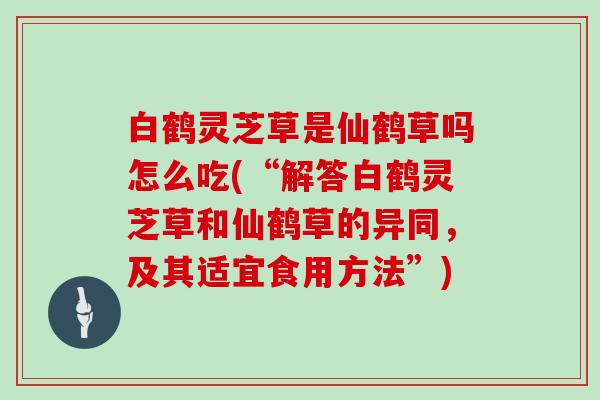 白鹤灵芝草是仙鹤草吗怎么吃(“解答白鹤灵芝草和仙鹤草的异同,及其适宜食用方法”)