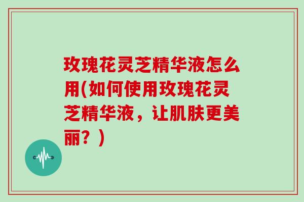 玫瑰花灵芝精华液怎么用(如何使用玫瑰花灵芝精华液,让肌肤更美丽?)