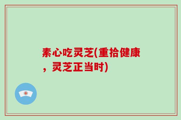 素心吃灵芝(重拾健康，灵芝正当时)