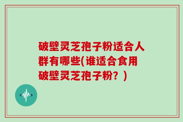 破壁灵芝孢子粉适合人群有哪些(谁适合食用破壁灵芝孢子粉？)