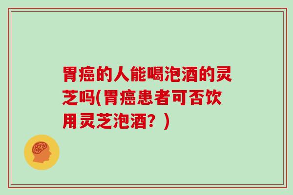 胃癌的人能喝泡酒的灵芝吗(胃癌患者可否饮用灵芝泡酒?)