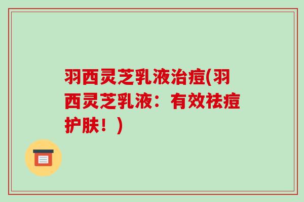 羽西灵芝乳液治痘(羽西灵芝乳液：有效祛痘护肤！)