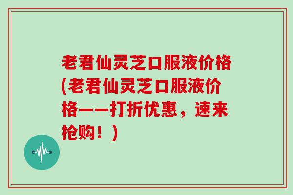 老君仙灵芝口服液价格(老君仙灵芝口服液价格——打折优惠，速来抢购！)