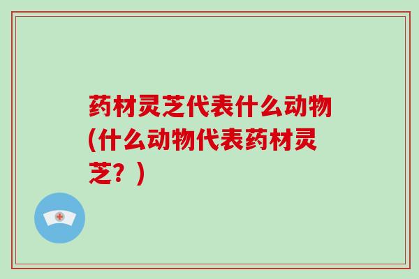 药材灵芝代表什么动物(什么动物代表药材灵芝？)
