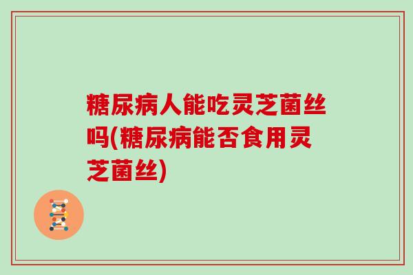 糖尿病人能吃灵芝菌丝吗(糖尿病能否食用灵芝菌丝)
