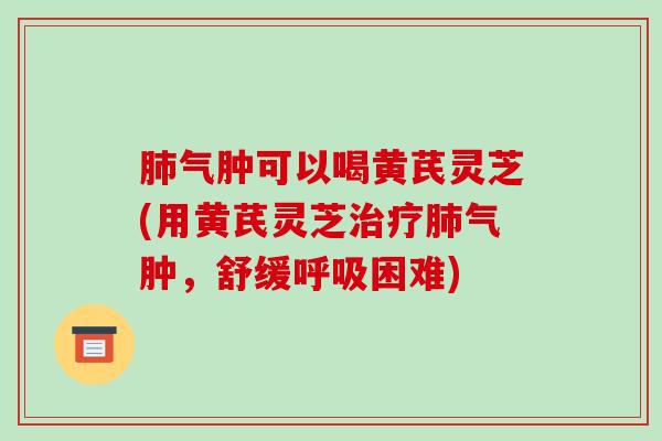肺气肿可以喝黄芪灵芝(用黄芪灵芝治疗肺气肿,舒缓呼吸困难)