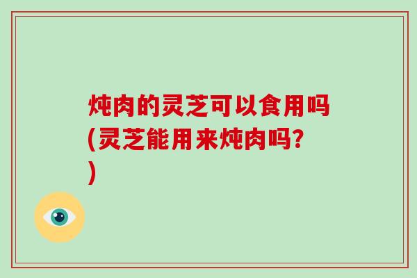 炖肉的灵芝可以食用吗(灵芝能用来炖肉吗?)