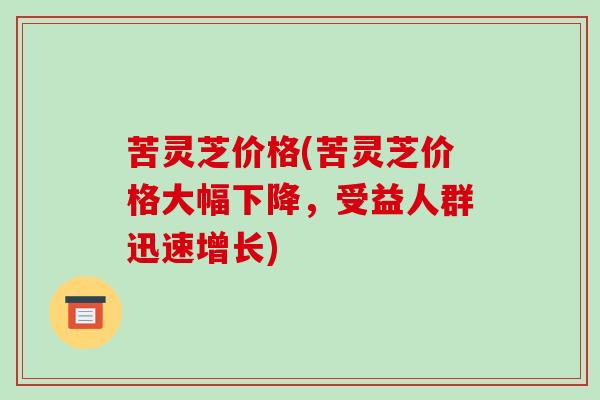 苦灵芝价格(苦灵芝价格大幅下降,受益人群迅速增长)