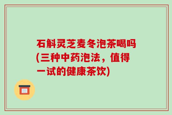 石斛灵芝麦冬泡茶喝吗(三种中药泡法,值得一试的健康茶饮)