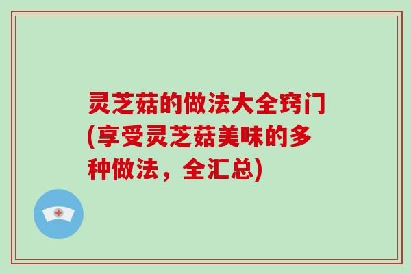 灵芝菇的做法大全窍门(享受灵芝菇美味的多种做法,全汇总)