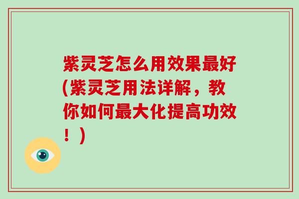 紫灵芝怎么用效果最好(紫灵芝用法详解,教你如何最大化提高功效!)