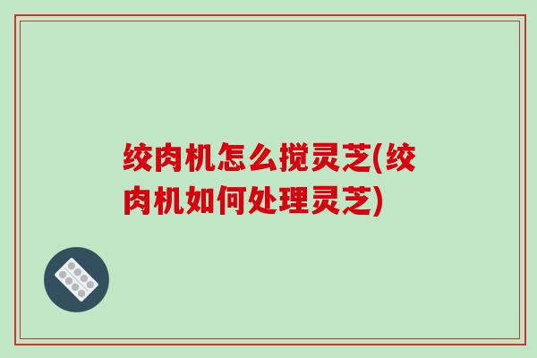 绞肉机怎么搅灵芝(绞肉机如何处理灵芝)