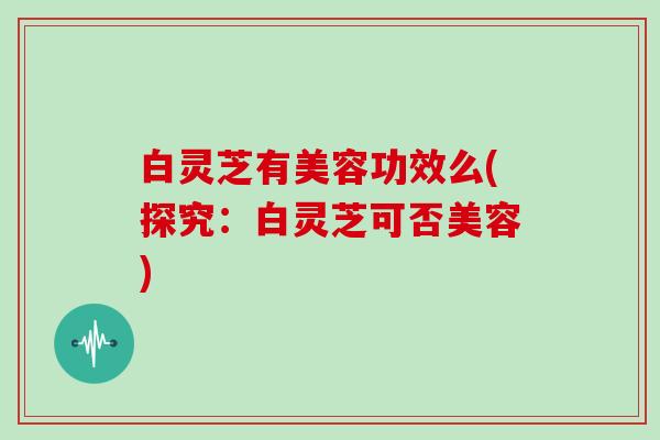 白灵芝有美容功效么(探究：白灵芝可否美容)
