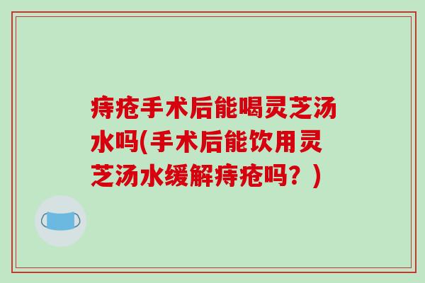 痔疮手术后能喝灵芝汤水吗(手术后能饮用灵芝汤水缓解痔疮吗?)