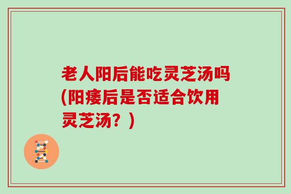 老人阳后能吃灵芝汤吗(阳痿后是否适合饮用灵芝汤?)