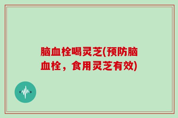 脑血栓喝灵芝(预防脑血栓,食用灵芝有效)