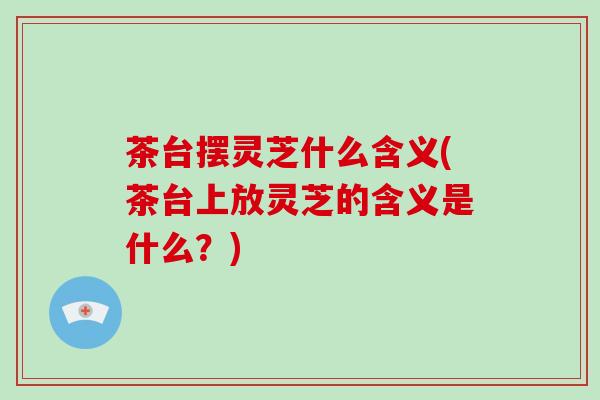 茶台摆灵芝什么含义(茶台上放灵芝的含义是什么？)