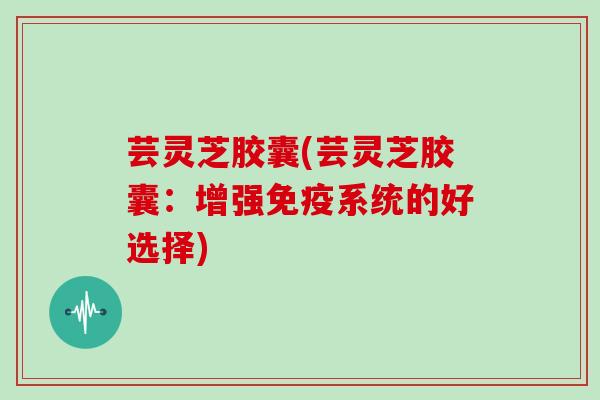 芸灵芝胶囊(芸灵芝胶囊:增强免疫系统的好选择)