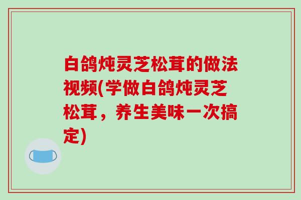 白鸽炖灵芝松茸的做法视频(学做白鸽炖灵芝松茸,养生美味一次搞定)
