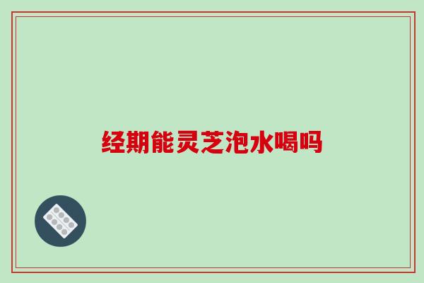 经期能灵芝泡水喝吗