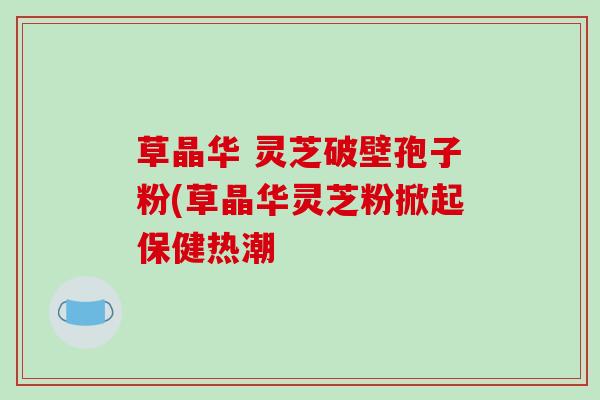 草晶华 灵芝破壁孢子粉(草晶华灵芝粉掀起保健热潮