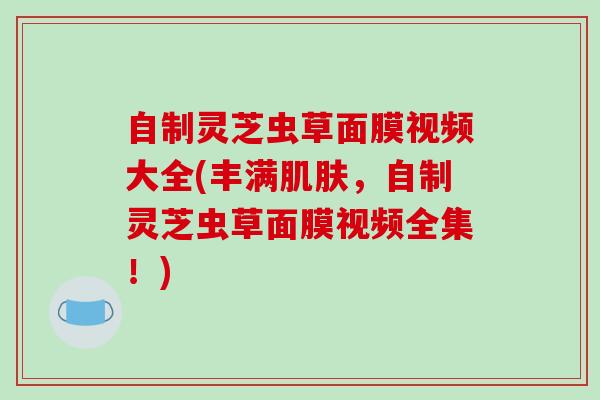 自制灵芝虫草面膜视频大全(丰满肌肤,自制灵芝虫草面膜视频全集!)