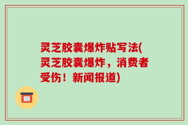 灵芝胶囊爆炸贴写法(灵芝胶囊爆炸,消费者受伤!新闻报道)