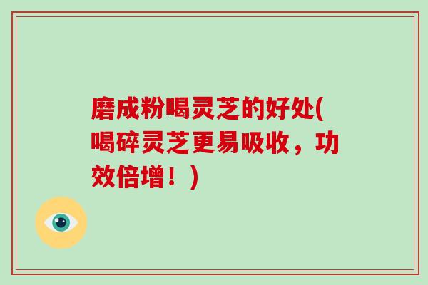 磨成粉喝灵芝的好处(喝碎灵芝更易吸收,功效倍增!)