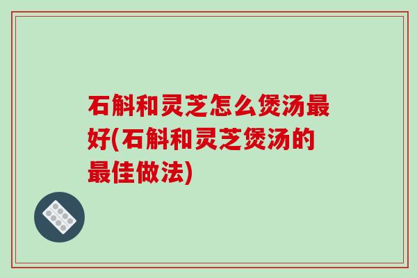 石斛和灵芝怎么煲汤最好(石斛和灵芝煲汤的最佳做法)