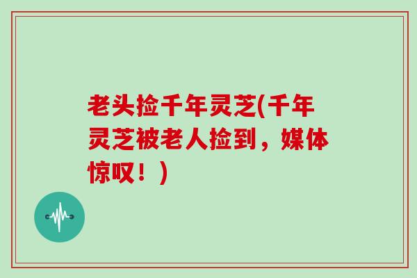 老头捡千年灵芝(千年灵芝被老人捡到，媒体惊叹！)