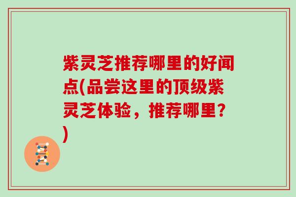 紫灵芝推荐哪里的好闻点(品尝这里的顶级紫灵芝体验，推荐哪里？)