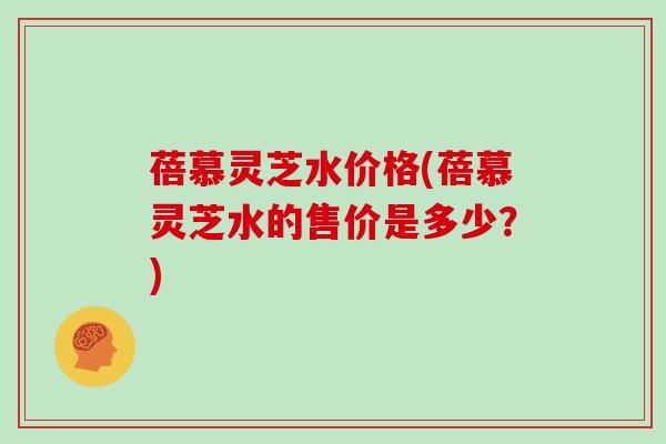蓓慕灵芝水价格(蓓慕灵芝水的售价是多少?)