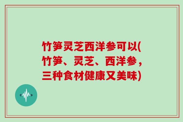 竹笋灵芝西洋参可以(竹笋、灵芝、西洋参,三种食材健康又美味)