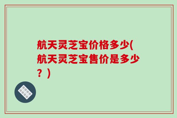 航天灵芝宝价格多少(航天灵芝宝售价是多少？)